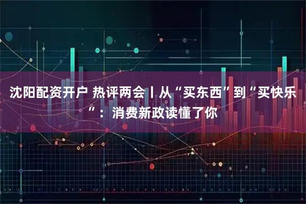 沈阳配资开户 热评两会丨从“买东西”到“买快乐”：消费新政读懂了你