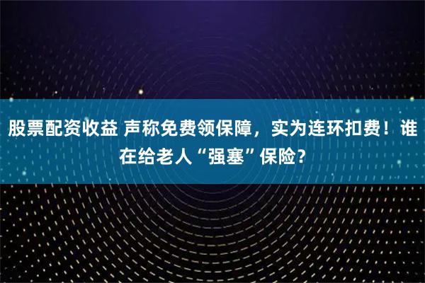 股票配资收益 声称免费领保障，实为连环扣费！谁在给老人“强塞”保险？
