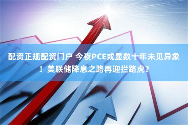 配资正规配资门户 今夜PCE或显数十年未见异象！美联储降息之路再迎拦路虎？