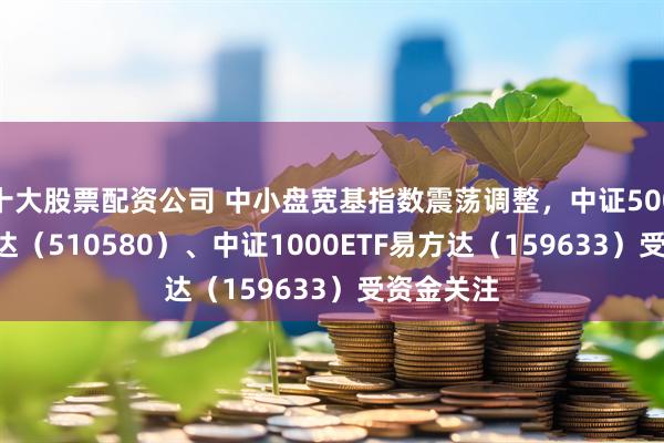 十大股票配资公司 中小盘宽基指数震荡调整，中证500ETF易方达（510580）、中证1000ETF易方达（159633）受资金关注