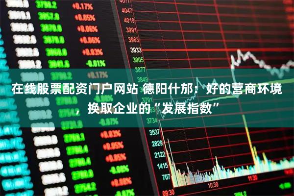 在线股票配资门户网站 德阳什邡：好的营商环境，换取企业的“发展指数”