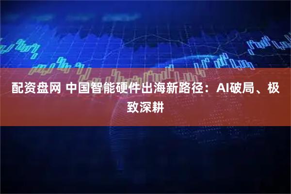 配资盘网 中国智能硬件出海新路径：AI破局、极致深耕