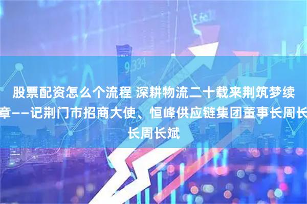 股票配资怎么个流程 深耕物流二十载来荆筑梦续华章——记荆门市招商大使、恒峰供应链集团董事长周长斌