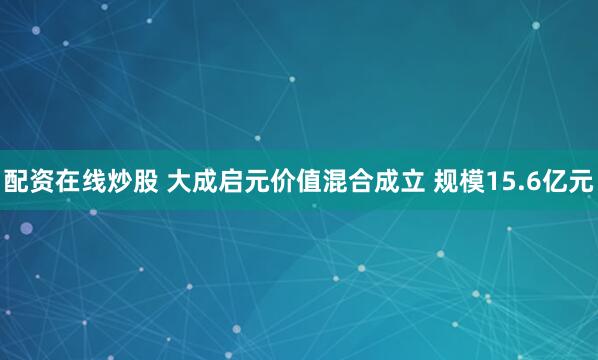 配资在线炒股 大成启元价值混合成立 规模15.6亿元