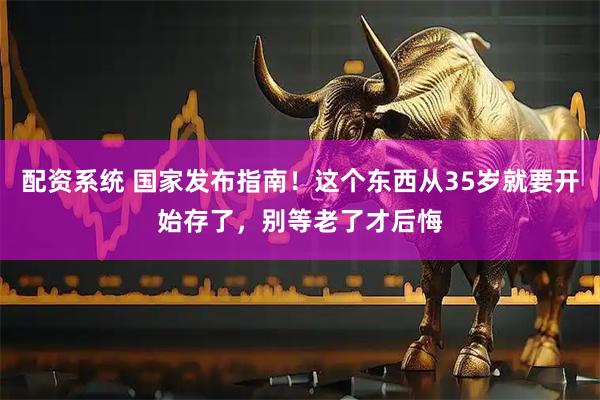 配资系统 国家发布指南！这个东西从35岁就要开始存了，别等老了才后悔