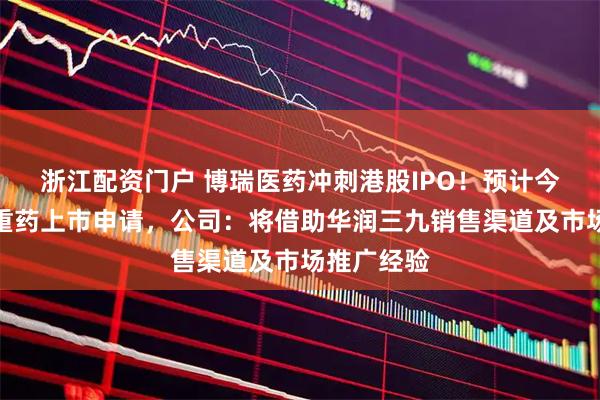 浙江配资门户 博瑞医药冲刺港股IPO！预计今年递交减重药上市申请，公司：将借助华润三九销售渠道及市场推广经验