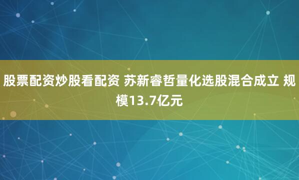 股票配资炒股看配资 苏新睿哲量化选股混合成立 规模13.7亿元