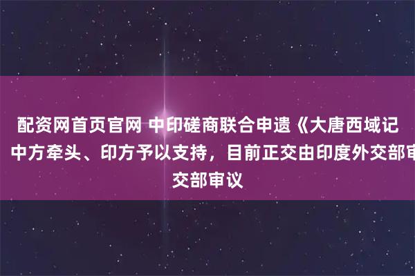 配资网首页官网 中印磋商联合申遗《大唐西域记》，中方牵头、印方予以支持，目前正交由印度外交部审议