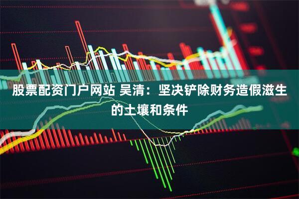 股票配资门户网站 吴清:坚决铲除财务造假滋生的土壤和条件