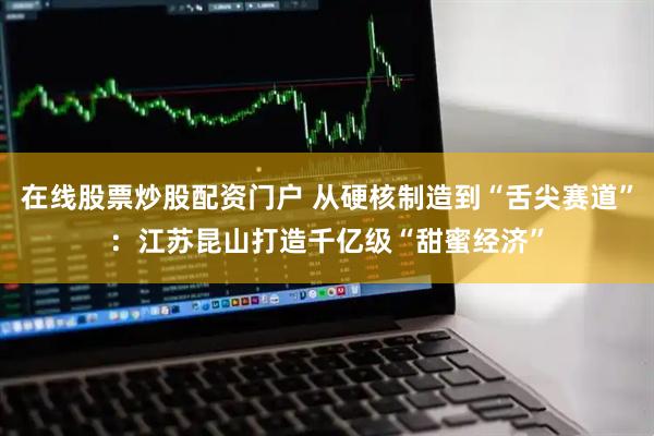 在线股票炒股配资门户 从硬核制造到“舌尖赛道”：江苏昆山打造千亿级“甜蜜经济”