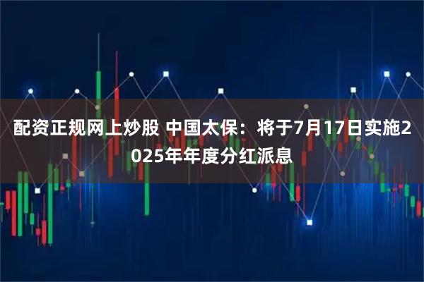 配资正规网上炒股 中国太保：将于7月17日实施2025年年度分红派息