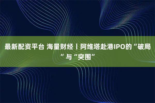 最新配资平台 海量财经丨阿维塔赴港IPO的“破局”与“突围”