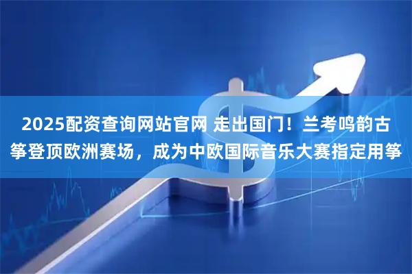 2025配资查询网站官网 走出国门!兰考鸣韵古筝登顶欧洲赛场,成为中欧国际音乐大赛指定用筝